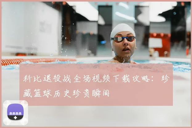 科比退役战全场视频下载攻略：珍藏篮球历史珍贵瞬间