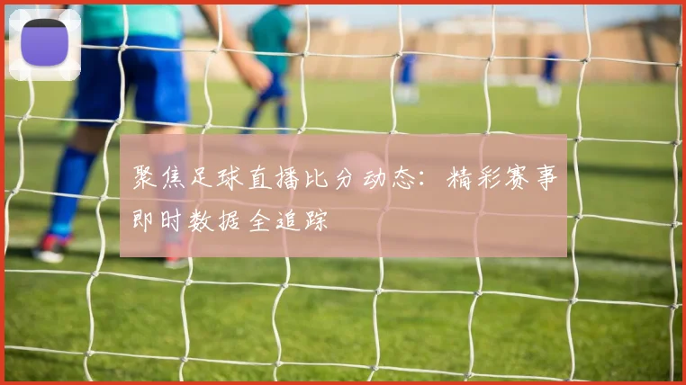 聚焦足球直播比分动态：精彩赛事即时数据全追踪